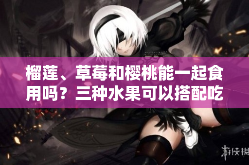 榴莲、草莓和樱桃能一起食用吗？三种水果可以搭配吃吗？