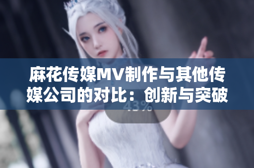 麻花传媒MV制作与其他传媒公司的对比：创新与突破的差异