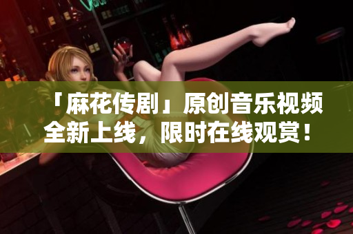 「麻花传剧」原创音乐视频全新上线，限时在线观赏！