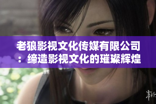 老狼影视文化传媒有限公司：缔造影视文化的璀璨辉煌