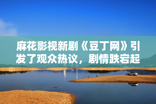 麻花影视新剧《豆丁网》引发了观众热议，剧情跌宕起伏，演员演技惊艳，备受好评