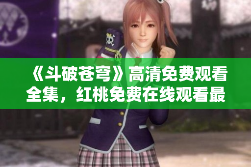 《斗破苍穹》高清免费观看全集，红桃免费在线观看最新热播电视剧