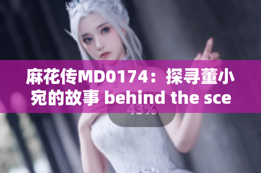 麻花传MD0174：探寻董小宛的故事 behind the scenes