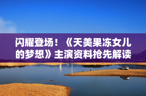 闪耀登场！《天美果冻女儿的梦想》主演资料抢先解读，揭秘女演员背后的励志故事