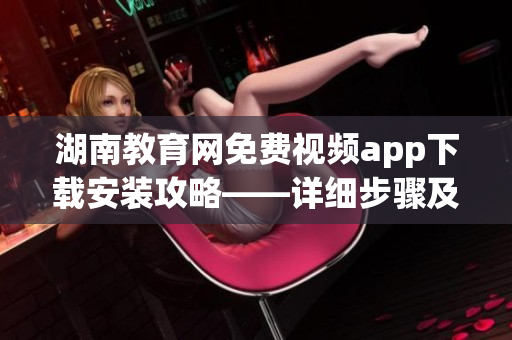 湖南教育网免费视频app下载安装攻略——详细步骤及注意事项