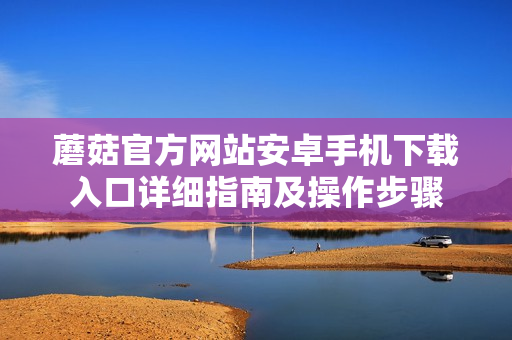 蘑菇官方网站安卓手机下载入口详细指南及操作步骤