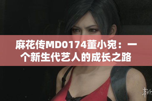 麻花传MD0174董小宛：一个新生代艺人的成长之路