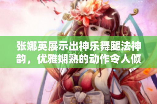 张娜英展示出神乐舞腿法神韵，优雅娴熟的动作令人倾倒