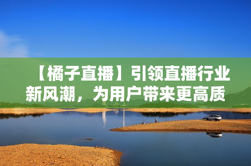 【橘子直播】引领直播行业新风潮，为用户带来更高质量的直播内容
