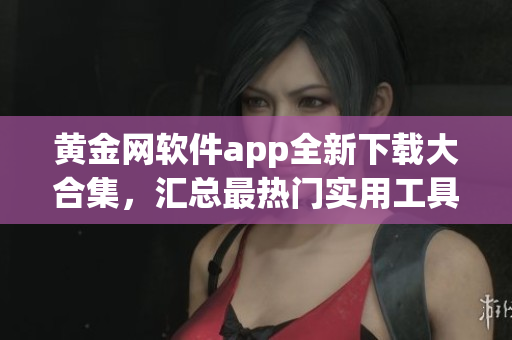 黄金网软件app全新下载大合集，汇总最热门实用工具及娱乐应用