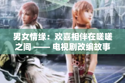 男女情缘：欢喜相伴在嗟嗟之间 —— 电视剧改编故事情深缘浅