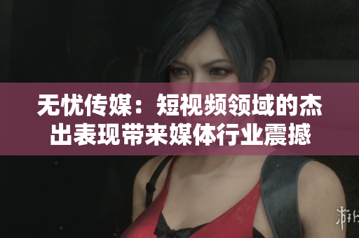 无忧传媒：短视频领域的杰出表现带来媒体行业震撼