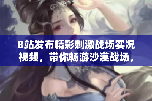 B站发布精彩刺激战场实况视频，带你畅游沙漠战场，感受真实战斗体验