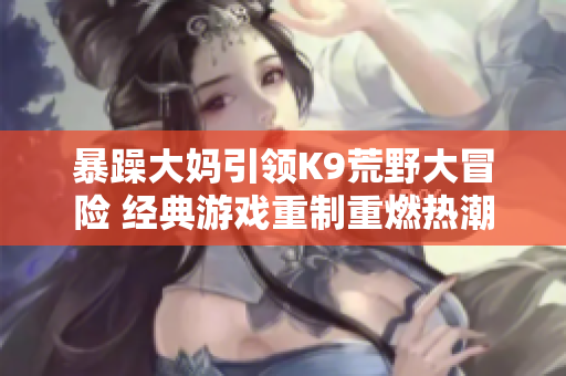 暴躁大妈引领K9荒野大冒险 经典游戏重制重燃热潮
