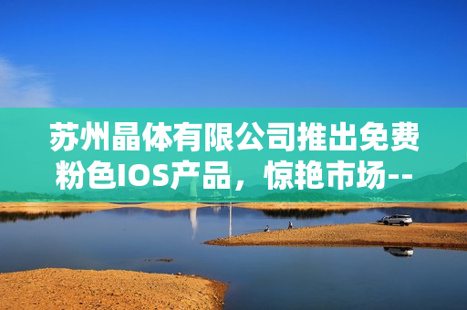 苏州晶体有限公司推出免费粉色IOS产品，惊艳市场--美轮美奂的色彩焕新！