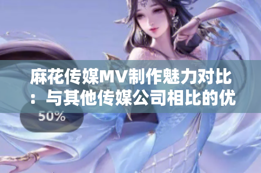 麻花传媒MV制作魅力对比：与其他传媒公司相比的优势探究