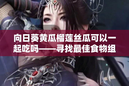 向日葵黄瓜榴莲丝瓜可以一起吃吗——寻找最佳食物组合
