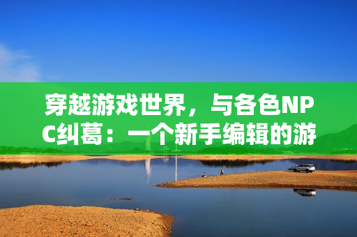 穿越游戏世界，与各色NPC纠葛：一个新手编辑的游戏之旅