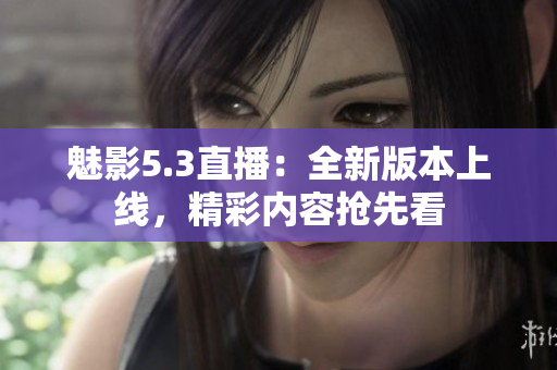 魅影5.3直播：全新版本上线，精彩内容抢先看