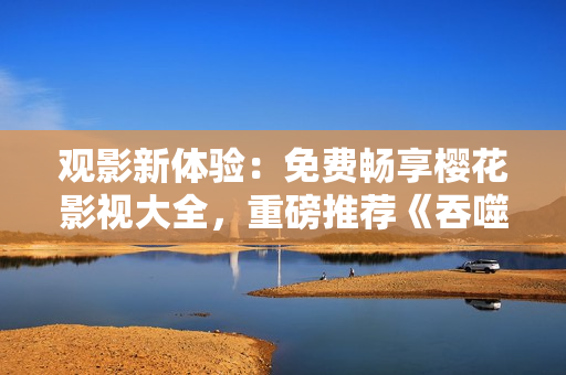 观影新体验：免费畅享樱花影视大全，重磅推荐《吞噬星空》等热门影视作品
