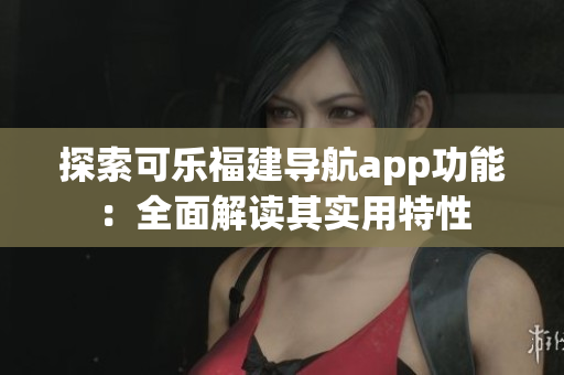 探索可乐福建导航app功能：全面解读其实用特性