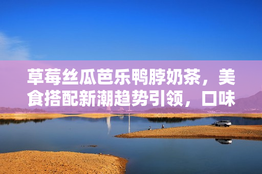 草莓丝瓜芭乐鸭脖奶茶，美食搭配新潮趋势引领，口味多元，魅力无穷