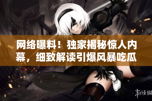网络曝料！独家揭秘惊人内幕，细致解读引爆风暴吃瓜群众聚焦焦点事件