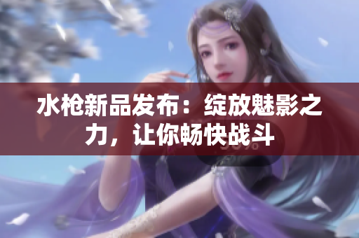 水枪新品发布：绽放魅影之力，让你畅快战斗