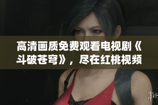 高清画质免费观看电视剧《斗破苍穹》，尽在红桃视频 App