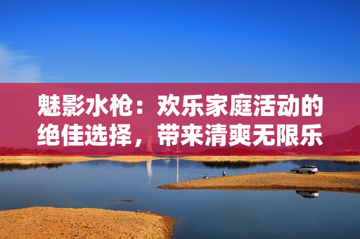 魅影水枪：欢乐家庭活动的绝佳选择，带来清爽无限乐趣