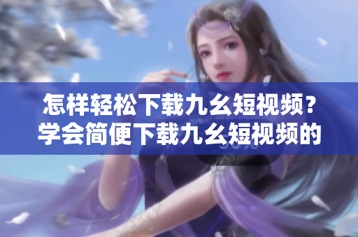 怎样轻松下载九幺短视频？学会简便下载九幺短视频的方法