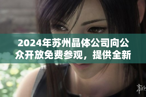 2024年苏州晶体公司向公众开放免费参观，提供全新入口体验
