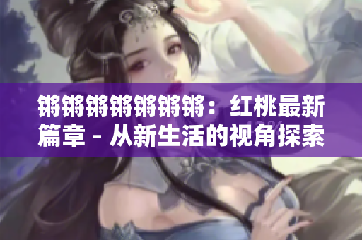 锵锵锵锵锵锵锵：红桃最新篇章 - 从新生活的视角探索改革与发展