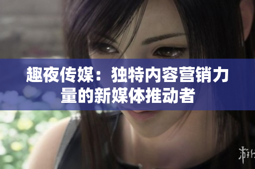 趣夜传媒：独特内容营销力量的新媒体推动者
