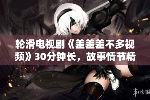 轮滑电视剧《差差差不多视频》30分钟长，故事情节精彩纷呈