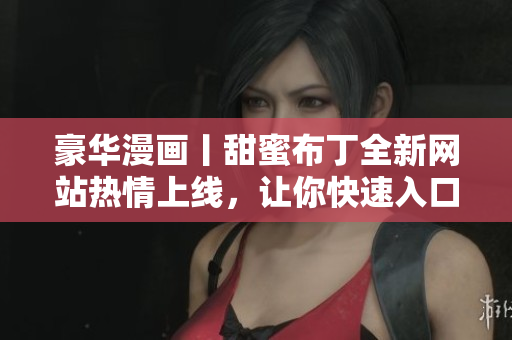 豪华漫画丨甜蜜布丁全新网站热情上线，让你快速入口欢乐世界