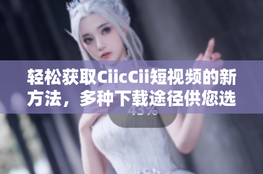轻松获取CiicCii短视频的新方法，多种下载途径供您选择