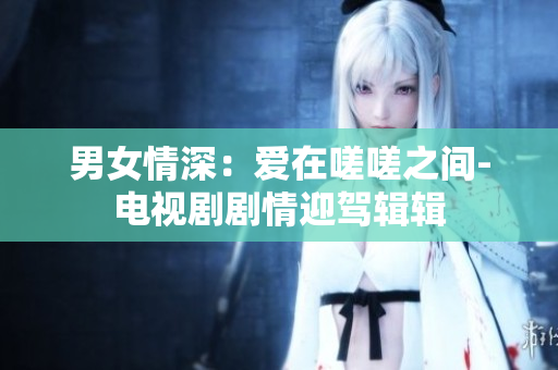 男女情深：爱在嗟嗟之间-电视剧剧情迎驾辑辑