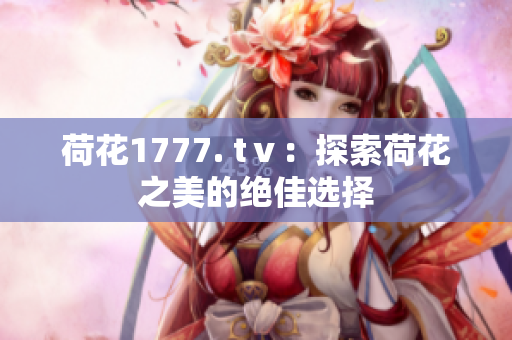 荷花1777. tⅴ：探索荷花之美的绝佳选择
