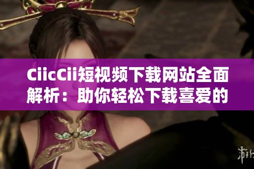 CiicCii短视频下载网站全面解析：助你轻松下载喜爱的短视频