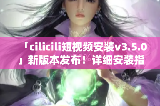 「cilicili短视频安装v3.5.0」新版本发布！详细安装指南带你畅享短视频世界