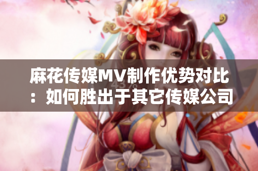 麻花传媒MV制作优势对比：如何胜出于其它传媒公司？