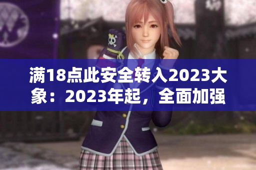 满18点此安全转入2023大象：2023年起，全面加强未成年人网络安全教育