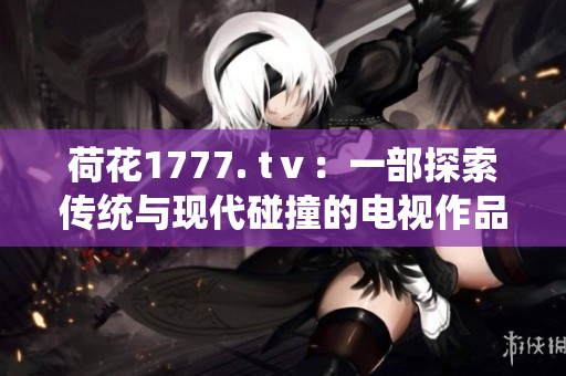 荷花1777. tⅴ：一部探索传统与现代碰撞的电视作品