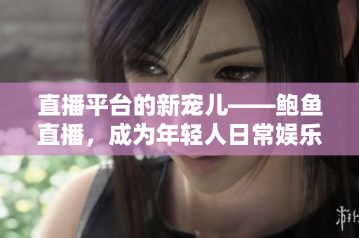 直播平台的新宠儿——鲍鱼直播，成为年轻人日常娱乐生活的一部分