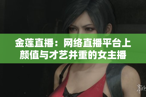 金莲直播：网络直播平台上颜值与才艺并重的女主播