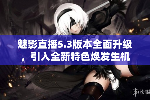 魅影直播5.3版本全面升级，引入全新特色焕发生机