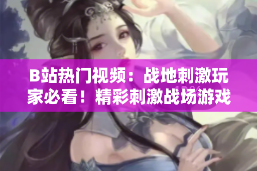 B站热门视频：战地刺激玩家必看！精彩刺激战场游戏实况视频分享