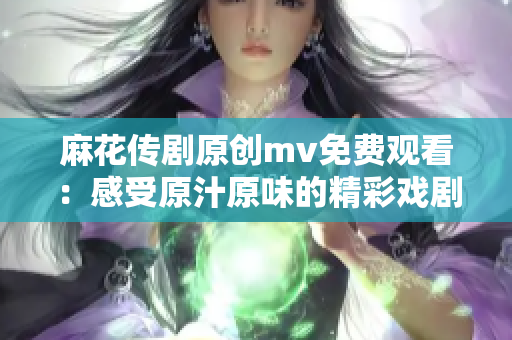 麻花传剧原创mv免费观看：感受原汁原味的精彩戏剧与音乐融合