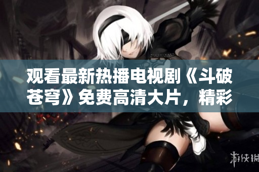 观看最新热播电视剧《斗破苍穹》免费高清大片，精彩不容错过